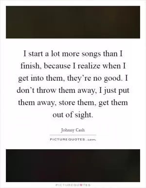 I start a lot more songs than I finish, because I realize when I get into them, they’re no good. I don’t throw them away, I just put them away, store them, get them out of sight Picture Quote #1