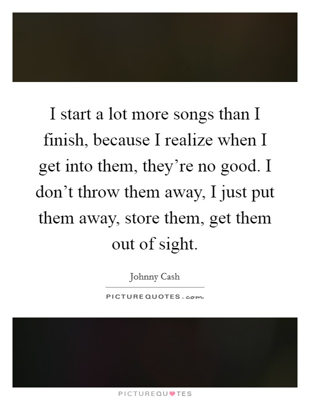 I start a lot more songs than I finish, because I realize when I get into them, they're no good. I don't throw them away, I just put them away, store them, get them out of sight. Picture Quote #1