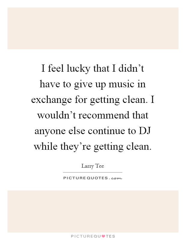 I feel lucky that I didn't have to give up music in exchange for getting clean. I wouldn't recommend that anyone else continue to DJ while they're getting clean. Picture Quote #1