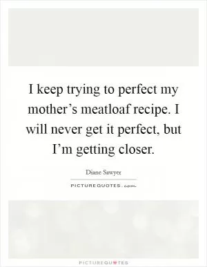 I keep trying to perfect my mother’s meatloaf recipe. I will never get it perfect, but I’m getting closer Picture Quote #1