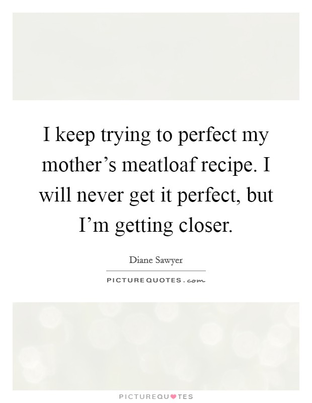 I keep trying to perfect my mother's meatloaf recipe. I will never get it perfect, but I'm getting closer. Picture Quote #1