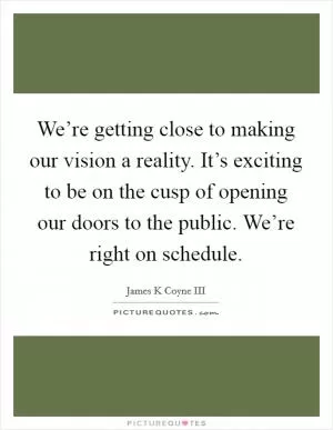 We’re getting close to making our vision a reality. It’s exciting to be on the cusp of opening our doors to the public. We’re right on schedule Picture Quote #1