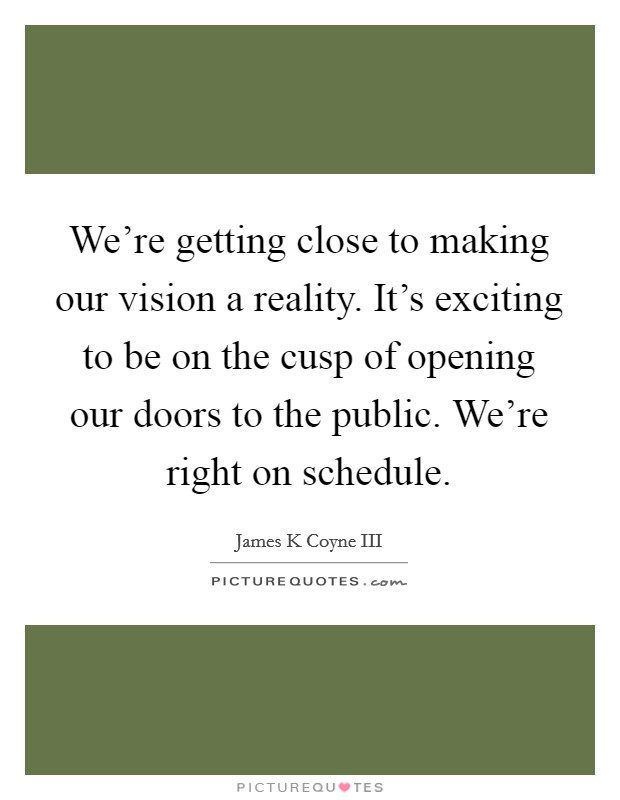 We're getting close to making our vision a reality. It's exciting to be on the cusp of opening our doors to the public. We're right on schedule. Picture Quote #1