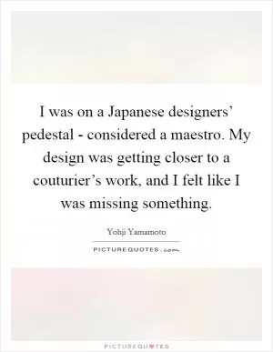 I was on a Japanese designers’ pedestal - considered a maestro. My design was getting closer to a couturier’s work, and I felt like I was missing something Picture Quote #1