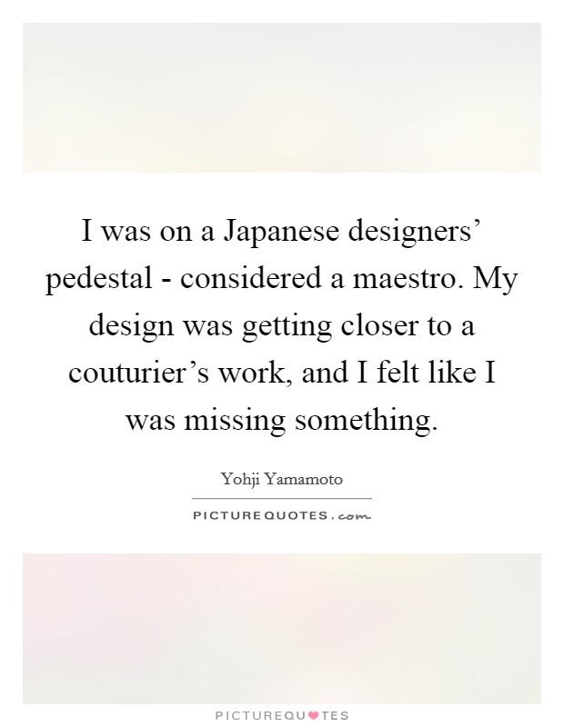 I was on a Japanese designers' pedestal - considered a maestro. My design was getting closer to a couturier's work, and I felt like I was missing something. Picture Quote #1