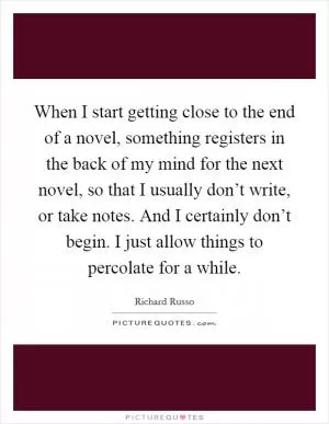 When I start getting close to the end of a novel, something registers in the back of my mind for the next novel, so that I usually don’t write, or take notes. And I certainly don’t begin. I just allow things to percolate for a while Picture Quote #1