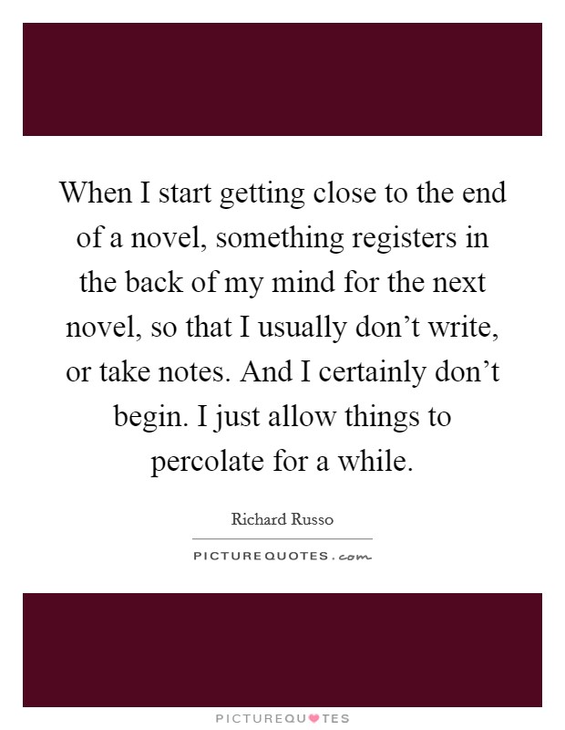 When I start getting close to the end of a novel, something registers in the back of my mind for the next novel, so that I usually don't write, or take notes. And I certainly don't begin. I just allow things to percolate for a while. Picture Quote #1