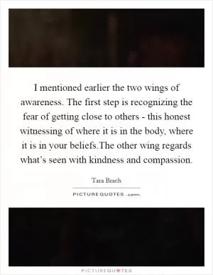 I mentioned earlier the two wings of awareness. The first step is recognizing the fear of getting close to others - this honest witnessing of where it is in the body, where it is in your beliefs.The other wing regards what’s seen with kindness and compassion Picture Quote #1
