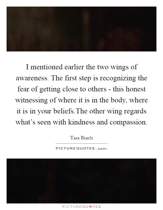 I mentioned earlier the two wings of awareness. The first step is recognizing the fear of getting close to others - this honest witnessing of where it is in the body, where it is in your beliefs.The other wing regards what's seen with kindness and compassion. Picture Quote #1