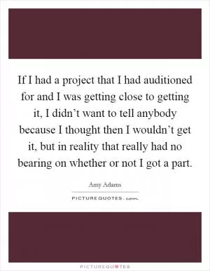 If I had a project that I had auditioned for and I was getting close to getting it, I didn’t want to tell anybody because I thought then I wouldn’t get it, but in reality that really had no bearing on whether or not I got a part Picture Quote #1