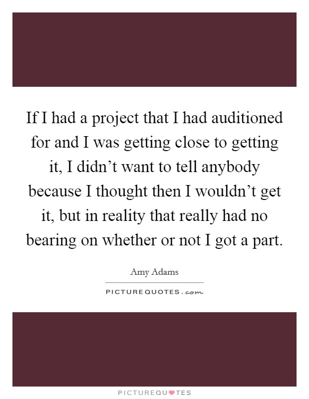 If I had a project that I had auditioned for and I was getting close to getting it, I didn't want to tell anybody because I thought then I wouldn't get it, but in reality that really had no bearing on whether or not I got a part. Picture Quote #1