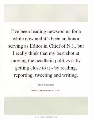 I’ve been leading newsrooms for a while now and it’s been an honor serving as Editor in Chief of N.J., but I really think that my best shot at moving the needle in politics is by getting close to it - by reading, reporting, tweeting and writing Picture Quote #1