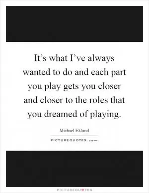 It’s what I’ve always wanted to do and each part you play gets you closer and closer to the roles that you dreamed of playing Picture Quote #1
