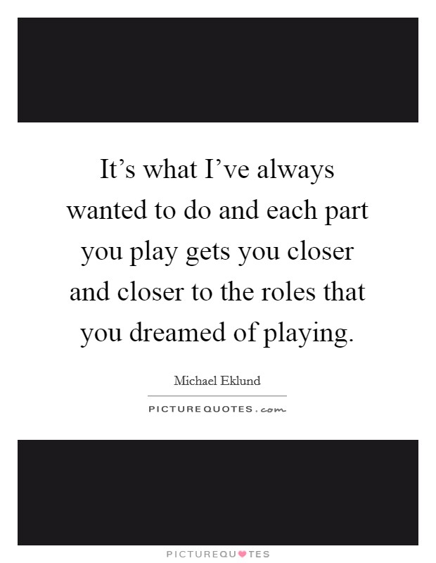 It's what I've always wanted to do and each part you play gets you closer and closer to the roles that you dreamed of playing. Picture Quote #1