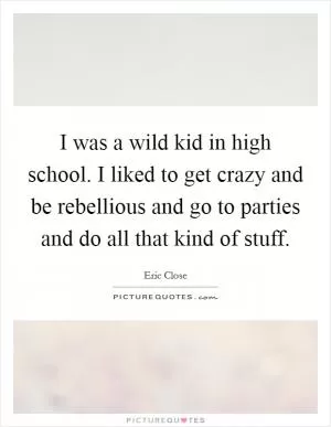 I was a wild kid in high school. I liked to get crazy and be rebellious and go to parties and do all that kind of stuff Picture Quote #1