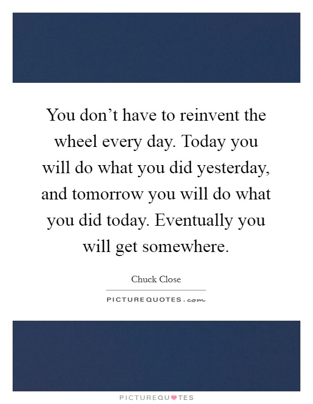 You don't have to reinvent the wheel every day. Today you will do what you did yesterday, and tomorrow you will do what you did today. Eventually you will get somewhere. Picture Quote #1
