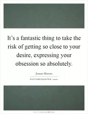 It’s a fantastic thing to take the risk of getting so close to your desire, expressing your obsession so absolutely Picture Quote #1