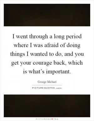 I went through a long period where I was afraid of doing things I wanted to do, and you get your courage back, which is what’s important Picture Quote #1
