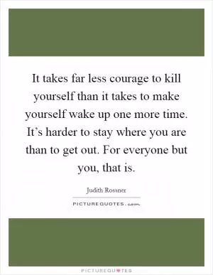 It takes far less courage to kill yourself than it takes to make yourself wake up one more time. It’s harder to stay where you are than to get out. For everyone but you, that is Picture Quote #1