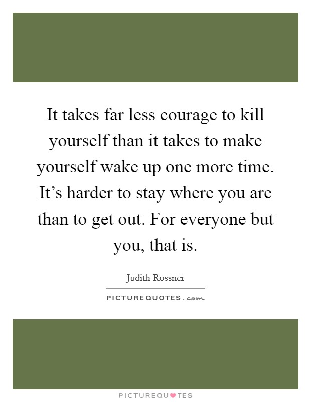 It takes far less courage to kill yourself than it takes to make yourself wake up one more time. It's harder to stay where you are than to get out. For everyone but you, that is. Picture Quote #1