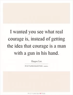I wanted you see what real courage is, instead of getting the idea that courage is a man with a gun in his hand Picture Quote #1