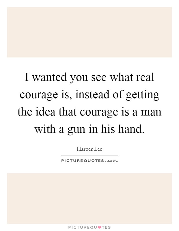 I wanted you see what real courage is, instead of getting the idea that courage is a man with a gun in his hand. Picture Quote #1