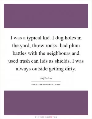 I was a typical kid. I dug holes in the yard, threw rocks, had plum battles with the neighbours and used trash can lids as shields. I was always outside getting dirty Picture Quote #1