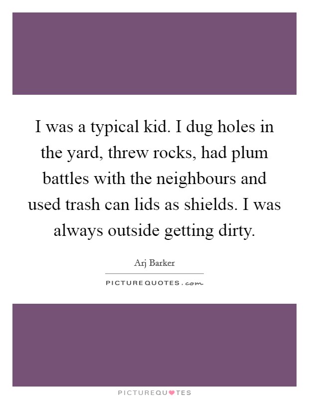 I was a typical kid. I dug holes in the yard, threw rocks, had plum battles with the neighbours and used trash can lids as shields. I was always outside getting dirty. Picture Quote #1