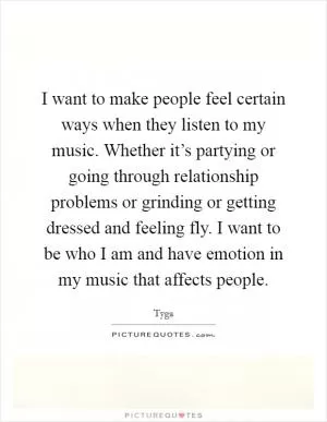 I want to make people feel certain ways when they listen to my music. Whether it’s partying or going through relationship problems or grinding or getting dressed and feeling fly. I want to be who I am and have emotion in my music that affects people Picture Quote #1