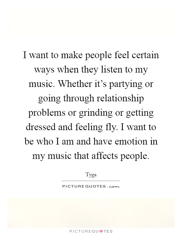 I want to make people feel certain ways when they listen to my music. Whether it's partying or going through relationship problems or grinding or getting dressed and feeling fly. I want to be who I am and have emotion in my music that affects people. Picture Quote #1