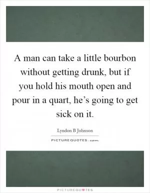 A man can take a little bourbon without getting drunk, but if you hold his mouth open and pour in a quart, he’s going to get sick on it Picture Quote #1