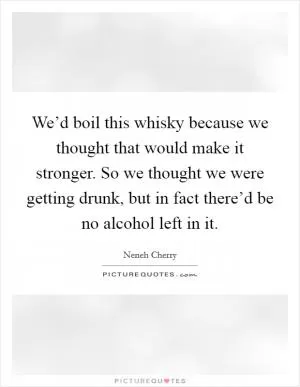 We’d boil this whisky because we thought that would make it stronger. So we thought we were getting drunk, but in fact there’d be no alcohol left in it Picture Quote #1