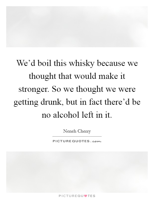 We'd boil this whisky because we thought that would make it stronger. So we thought we were getting drunk, but in fact there'd be no alcohol left in it. Picture Quote #1