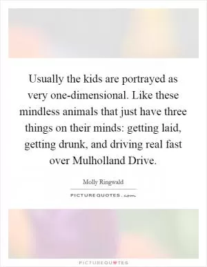 Usually the kids are portrayed as very one-dimensional. Like these mindless animals that just have three things on their minds: getting laid, getting drunk, and driving real fast over Mulholland Drive Picture Quote #1