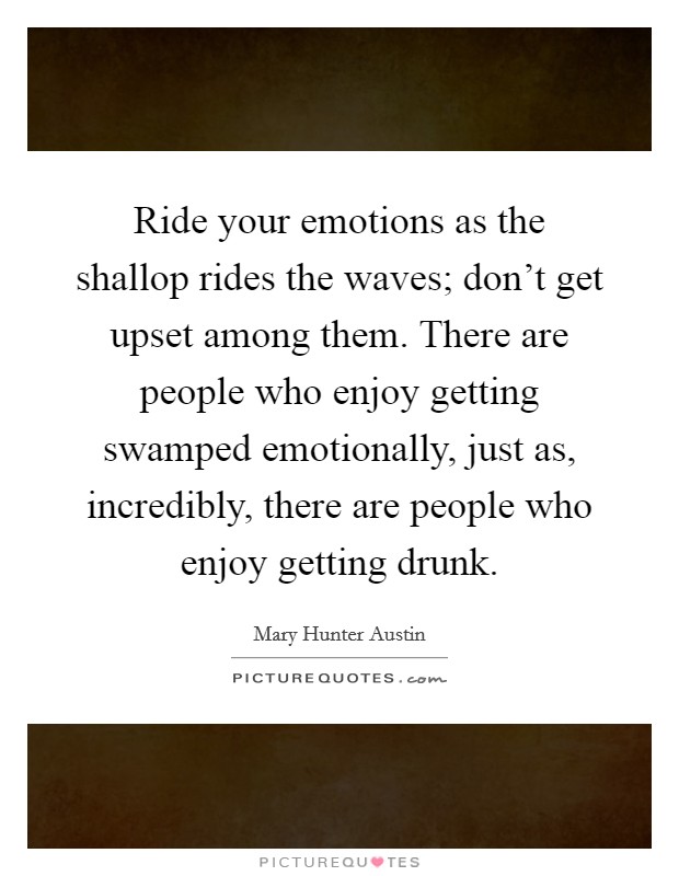 Ride your emotions as the shallop rides the waves; don't get upset among them. There are people who enjoy getting swamped emotionally, just as, incredibly, there are people who enjoy getting drunk. Picture Quote #1