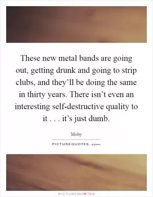 These new metal bands are going out, getting drunk and going to strip clubs, and they’ll be doing the same in thirty years. There isn’t even an interesting self-destructive quality to it . . . it’s just dumb Picture Quote #1