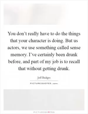 You don’t really have to do the things that your character is doing. But us actors, we use something called sense memory. I’ve certainly been drunk before, and part of my job is to recall that without getting drunk Picture Quote #1