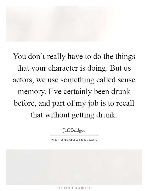You don't really have to do the things that your character is doing. But us actors, we use something called sense memory. I've certainly been drunk before, and part of my job is to recall that without getting drunk. Picture Quote #1