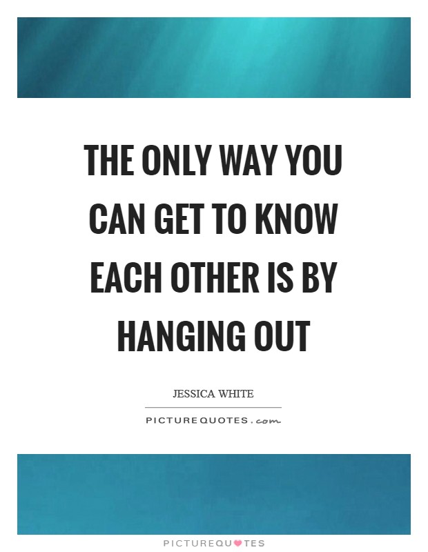 The only way you can get to know each other is by hanging out Picture Quote #1
