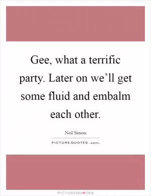 Gee, what a terrific party. Later on we’ll get some fluid and embalm each other Picture Quote #1