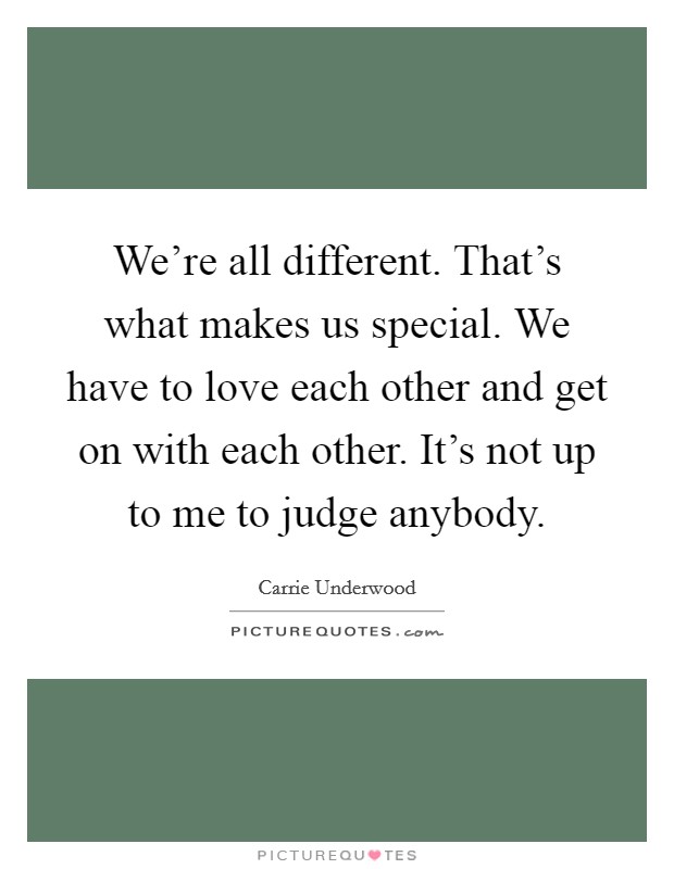 We're all different. That's what makes us special. We have to love each other and get on with each other. It's not up to me to judge anybody. Picture Quote #1