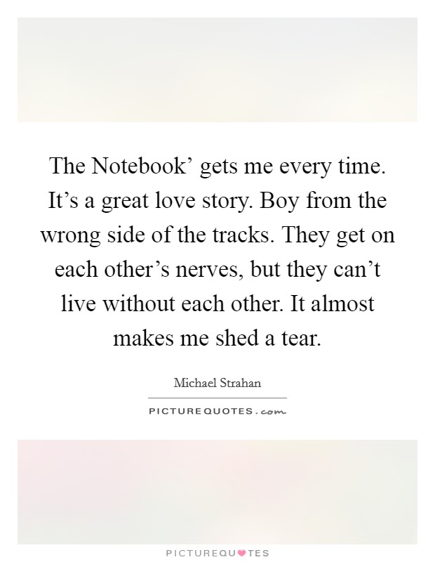 The Notebook' gets me every time. It's a great love story. Boy from the wrong side of the tracks. They get on each other's nerves, but they can't live without each other. It almost makes me shed a tear. Picture Quote #1