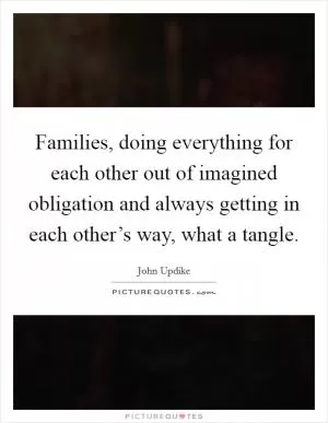 Families, doing everything for each other out of imagined obligation and always getting in each other’s way, what a tangle Picture Quote #1