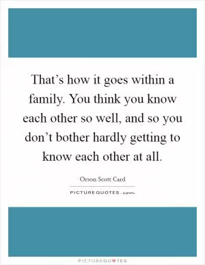 That’s how it goes within a family. You think you know each other so well, and so you don’t bother hardly getting to know each other at all Picture Quote #1