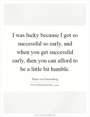 I was lucky because I got so successful so early, and when you get successful early, then you can afford to be a little bit humble Picture Quote #1