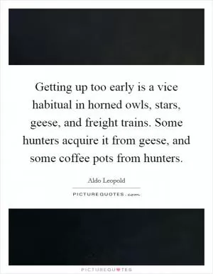 Getting up too early is a vice habitual in horned owls, stars, geese, and freight trains. Some hunters acquire it from geese, and some coffee pots from hunters Picture Quote #1