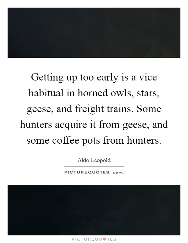 Getting up too early is a vice habitual in horned owls, stars, geese, and freight trains. Some hunters acquire it from geese, and some coffee pots from hunters. Picture Quote #1