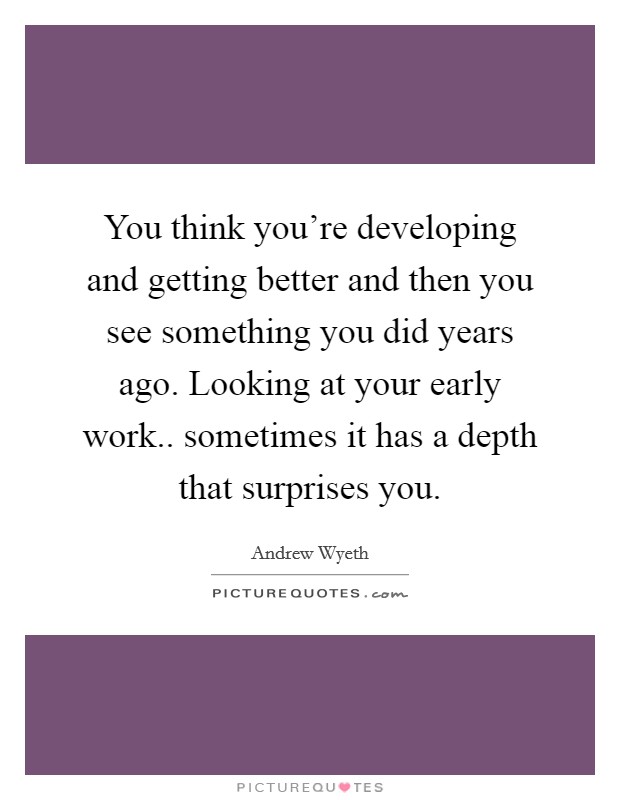 You think you're developing and getting better and then you see something you did years ago. Looking at your early work.. sometimes it has a depth that surprises you. Picture Quote #1