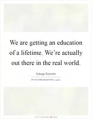 We are getting an education of a lifetime. We’re actually out there in the real world Picture Quote #1