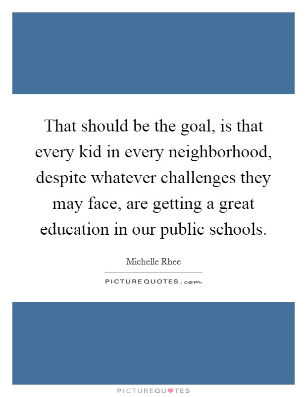 That should be the goal, is that every kid in every neighborhood, despite whatever challenges they may face, are getting a great education in our public schools. Picture Quote #1